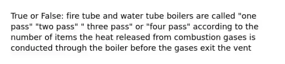 True or False: fire tube and water tube boilers are called "one pass" "two pass" " three pass" or "four pass" according to the number of items the heat released from combustion gases is conducted through the boiler before the gases exit the vent