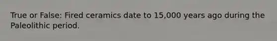 True or False: Fired ceramics date to 15,000 years ago during the Paleolithic period.