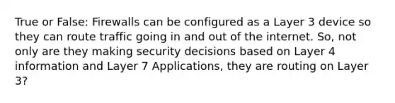 True or False: Firewalls can be configured as a Layer 3 device so they can route traffic going in and out of the internet. So, not only are they making security decisions based on Layer 4 information and Layer 7 Applications, they are routing on Layer 3?