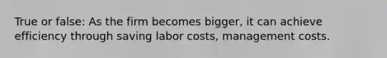 True or false: As the firm becomes bigger, it can achieve efficiency through saving labor costs, management costs.