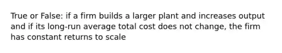 True or False: if a firm builds a larger plant and increases output and if its long-run average total cost does not change, the firm has constant returns to scale