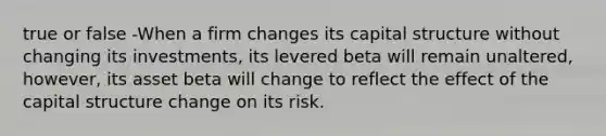 true or false -When a firm changes its capital structure without changing its investments, its levered beta will remain unaltered, however, its asset beta will change to reflect the effect of the capital structure change on its risk.