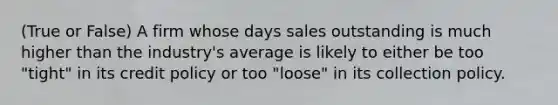 (True or False) A firm whose days sales outstanding is much higher than the industry's average is likely to either be too "tight" in its credit policy or too "loose" in its collection policy.