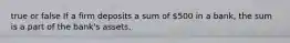 true or false If a firm deposits a sum of​ 500 in a​ bank, the sum is a part of the​ bank's assets.