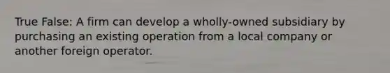 True False: A firm can develop a wholly-owned subsidiary by purchasing an existing operation from a local company or another foreign operator.