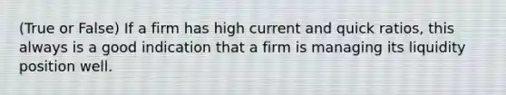 (True or False) If a firm has high current and quick ratios, this always is a good indication that a firm is managing its liquidity position well.