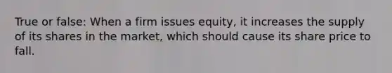 True or false: When a firm issues equity, it increases the supply of its shares in the market, which should cause its share price to fall.