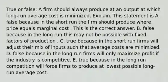 True or​ false: A firm should always produce at an output at which​ long-run average cost is minimized. Explain. This statement is A. false because in the short run the firm should produce where price equals marginal cost . This is the correct answer. B. false because in the long run this may not be possible with fixed factors of production . C. true because in the short run firms will adjust their mix of inputs such that average costs are minimized. D. false because in the long run firms will only maximize profit if the industry is competitive. E. true because in the long run competition will force firms to produce at lowest possible​ long-run average cost.