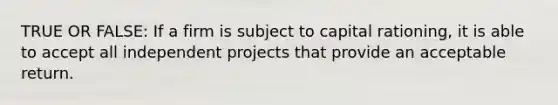 TRUE OR FALSE: If a firm is subject to capital rationing, it is able to accept all independent projects that provide an acceptable return.