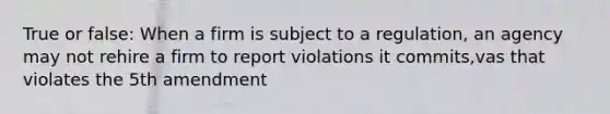 True or false: When a firm is subject to a regulation, an agency may not rehire a firm to report violations it commits,vas that violates the 5th amendment