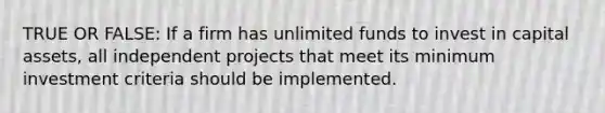 TRUE OR FALSE: If a firm has unlimited funds to invest in capital assets, all independent projects that meet its minimum investment criteria should be implemented.