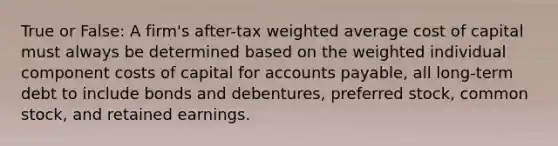 True or False: A firm's after-tax weighted average cost of capital must always be determined based on the weighted individual component costs of capital for accounts payable, all long-term debt to include bonds and debentures, preferred stock, common stock, and retained earnings.