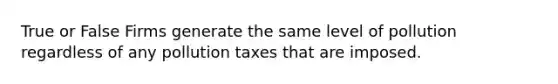 True or False Firms generate the same level of pollution regardless of any pollution taxes that are imposed.