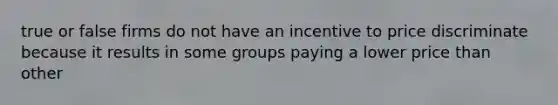 true or false firms do not have an incentive to price discriminate because it results in some groups paying a lower price than other