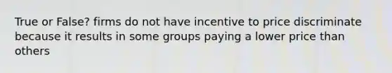 True or False? firms do not have incentive to price discriminate because it results in some groups paying a lower price than others