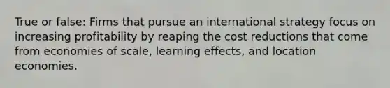 True or false: Firms that pursue an international strategy focus on increasing profitability by reaping the cost reductions that come from economies of scale, learning effects, and location economies.