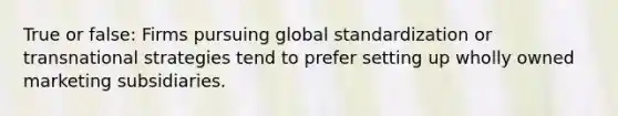 True or false: Firms pursuing global standardization or transnational strategies tend to prefer setting up wholly owned marketing subsidiaries.