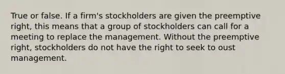 True or false. If a firm's stockholders are given the preemptive right, this means that a group of stockholders can call for a meeting to replace the management. Without the preemptive right, stockholders do not have the right to seek to oust management.