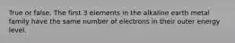 True or false. The first 3 elements in the alkaline earth metal family have the same number of electrons in their outer energy level.