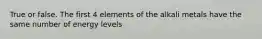 True or false. The first 4 elements of the alkali metals have the same number of energy levels