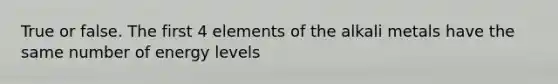 True or false. The first 4 elements of the alkali metals have the same number of energy levels