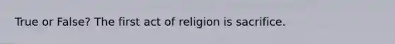 True or False? The first act of religion is sacrifice.