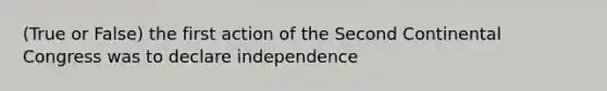 (True or False) the first action of the Second Continental Congress was to declare independence