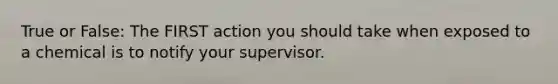 True or False: The FIRST action you should take when exposed to a chemical is to notify your supervisor.