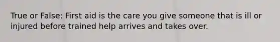 True or False: First aid is the care you give someone that is ill or injured before trained help arrives and takes over.