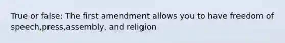 True or false: The first amendment allows you to have freedom of speech,press,assembly, and religion