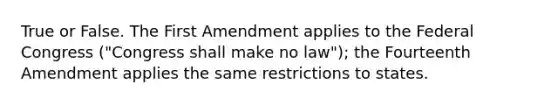 True or False. The First Amendment applies to the Federal Congress ("Congress shall make no law"); the Fourteenth Amendment applies the same restrictions to states.