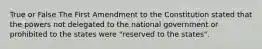 True or False The First Amendment to the Constitution stated that the powers not delegated to the national government or prohibited to the states were "reserved to the states".