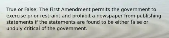 True or False: The First Amendment permits the government to exercise prior restraint and prohibit a newspaper from publishing statements if the statements are found to be either false or unduly critical of the government.