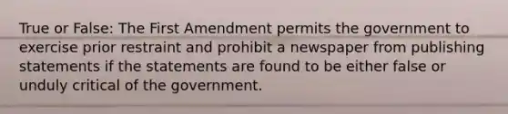 True or False: The First Amendment permits the government to exercise prior restraint and prohibit a newspaper from publishing statements if the statements are found to be either false or unduly critical of the government.