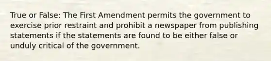 True or False: The First Amendment permits the government to exercise prior restraint and prohibit a newspaper from publishing statements if the statements are found to be either false or unduly critical of the government.