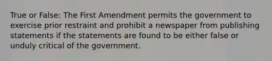 True or False: The First Amendment permits the government to exercise prior restraint and prohibit a newspaper from publishing statements if the statements are found to be either false or unduly critical of the government.