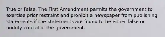 True or False: The First Amendment permits the government to exercise prior restraint and prohibit a newspaper from publishing statements if the statements are found to be either false or unduly critical of the government.