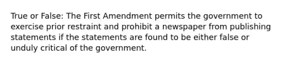 True or False: The First Amendment permits the government to exercise prior restraint and prohibit a newspaper from publishing statements if the statements are found to be either false or unduly critical of the government.