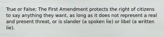 True or False; The First Amendment protects the right of citizens to say anything they want, as long as it does not represent a real and present threat, or is slander (a spoken lie) or libel (a written lie).