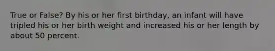 True or False? By his or her first birthday, an infant will have tripled his or her birth weight and increased his or her length by about 50 percent.