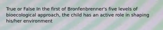 True or False In the first of Bronfenbrenner's five levels of bioecological approach, the child has an active role in shaping his/her environment