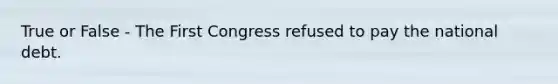 True or False - The First Congress refused to pay the national debt.