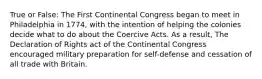 True or False: The First Continental Congress began to meet in Philadelphia in 1774, with the intention of helping the colonies decide what to do about the Coercive Acts. As a result, The Declaration of Rights act of the Continental Congress encouraged military preparation for self-defense and cessation of all trade with Britain.