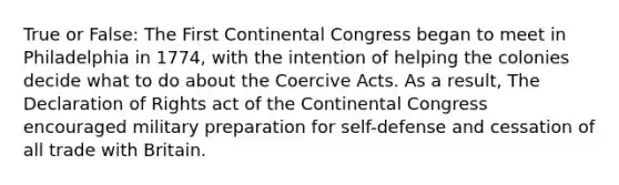 True or False: The First Continental Congress began to meet in Philadelphia in 1774, with the intention of helping the colonies decide what to do about the Coercive Acts. As a result, The Declaration of Rights act of the Continental Congress encouraged military preparation for self-defense and cessation of all trade with Britain.