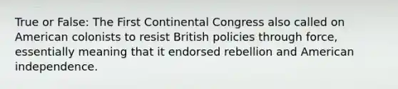 True or False: The First Continental Congress also called on American colonists to resist British policies through force, essentially meaning that it endorsed rebellion and American independence.