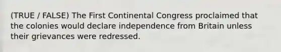 (TRUE / FALSE) The First Continental Congress proclaimed that the colonies would declare independence from Britain unless their grievances were redressed.