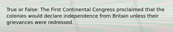 True or False: The First Continental Congress proclaimed that the colonies would declare independence from Britain unless their grievances were redressed.