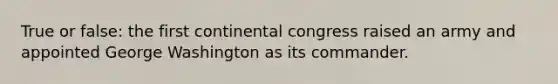 True or false: the first continental congress raised an army and appointed George Washington as its commander.