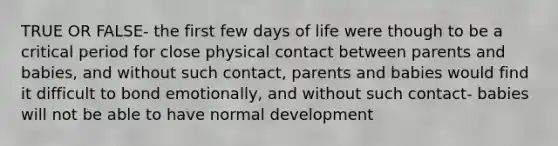 TRUE OR FALSE- the first few days of life were though to be a critical period for close physical contact between parents and babies, and without such contact, parents and babies would find it difficult to bond emotionally, and without such contact- babies will not be able to have normal development