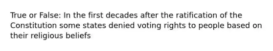 True or False: In the first decades after the ratification of the Constitution some states denied voting rights to people based on their religious beliefs